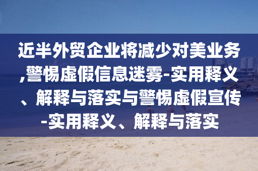 近半外貿(mào)企業(yè)將減少對美業(yè)務(wù),警惕虛假信息迷霧-實用釋義、解釋與落實與警惕虛假宣傳-實用釋義、解釋與落實
