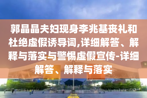 郭晶晶夫婦現(xiàn)身李兆基喪禮和杜絕虛假誘導詞,詳細解答、解釋與落實與警惕虛假宣傳-詳細解答、解釋與落實