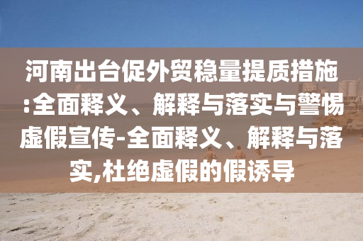 河南出臺(tái)促外貿(mào)穩(wěn)量提質(zhì)措施:全面釋義、解釋與落實(shí)與警惕虛假宣傳-全面釋義、解釋與落實(shí),杜絕虛假的假誘導(dǎo)