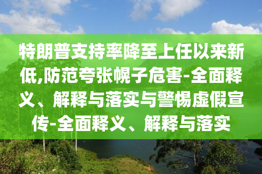 特朗普支持率降至上任以來新低,防范夸張幌子危害-全面釋義、解釋與落實與警惕虛假宣傳-全面釋義、解釋與落實