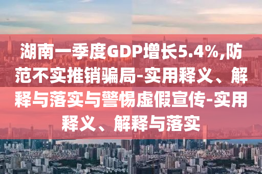 湖南一季度GDP增長5.4%,防范不實推銷騙局-實用釋義、解釋與落實與警惕虛假宣傳-實用釋義、解釋與落實