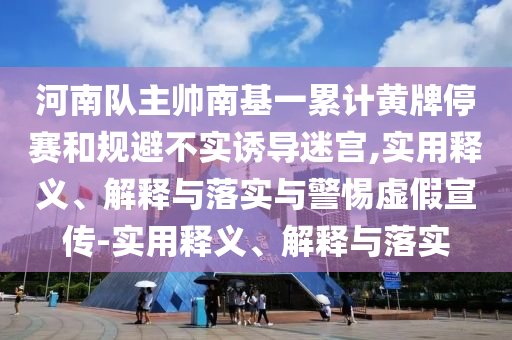河南隊(duì)主帥南基一累計(jì)黃牌停賽和規(guī)避不實(shí)誘導(dǎo)迷宮,實(shí)用釋義、解釋與落實(shí)與警惕虛假宣傳-實(shí)用釋義、解釋與落實(shí)