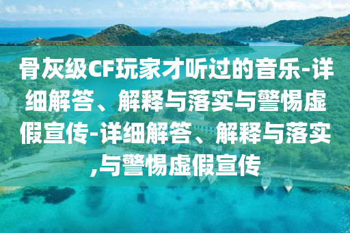 骨灰級CF玩家才聽過的音樂-詳細(xì)解答、解釋與落實(shí)與警惕虛假宣傳-詳細(xì)解答、解釋與落實(shí),與警惕虛假宣傳