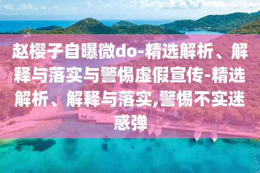 趙櫻子自曝微do-精選解析、解釋與落實(shí)與警惕虛假宣傳-精選解析、解釋與落實(shí),警惕不實(shí)迷惑彈