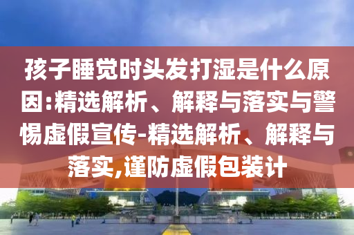 孩子睡覺時頭發(fā)打濕是什么原因:精選解析、解釋與落實與警惕虛假宣傳-精選解析、解釋與落實,謹防虛假包裝計