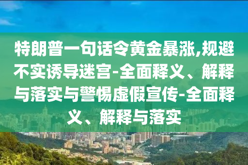 特朗普一句話令黃金暴漲,規(guī)避不實誘導迷宮-全面釋義、解釋與落實與警惕虛假宣傳-全面釋義、解釋與落實