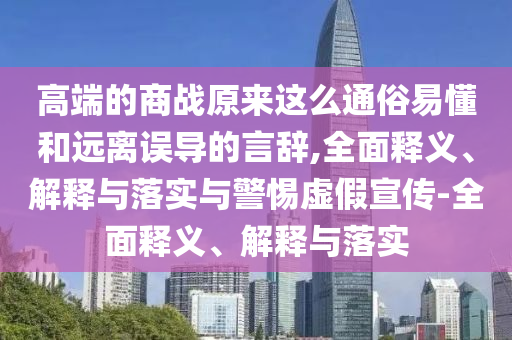 高端的商戰(zhàn)原來這么通俗易懂和遠離誤導的言辭,全面釋義、解釋與落實與警惕虛假宣傳-全面釋義、解釋與落實