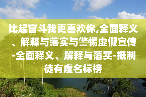 比起宮斗我更喜歡你,全面釋義、解釋與落實(shí)與警惕虛假宣傳-全面釋義、解釋與落實(shí)-抵制徒有虛名標(biāo)榜