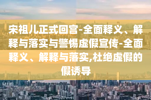 宋祖兒正式回宮-全面釋義、解釋與落實(shí)與警惕虛假宣傳-全面釋義、解釋與落實(shí),杜絕虛假的假誘導(dǎo)