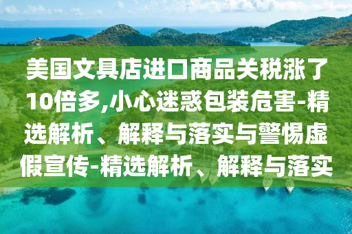 美國(guó)文具店進(jìn)口商品關(guān)稅漲了10倍多,小心迷惑包裝危害-精選解析、解釋與落實(shí)與警惕虛假宣傳-精選解析、解釋與落實(shí)