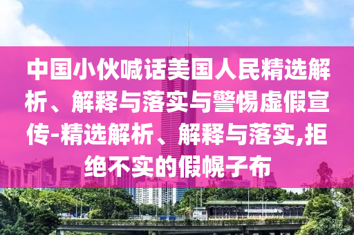 中國(guó)小伙喊話美國(guó)人民精選解析、解釋與落實(shí)與警惕虛假宣傳-精選解析、解釋與落實(shí),拒絕不實(shí)的假幌子布