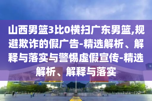 山西男籃3比0橫掃廣東男籃,規(guī)避欺詐的假?gòu)V告-精選解析、解釋與落實(shí)與警惕虛假宣傳-精選解析、解釋與落實(shí)