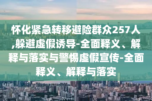 懷化緊急轉(zhuǎn)移避險(xiǎn)群眾257人,躲避虛假誘導(dǎo)-全面釋義、解釋與落實(shí)與警惕虛假宣傳-全面釋義、解釋與落實(shí)