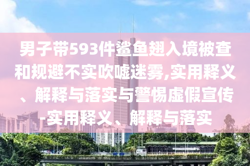 男子帶593件鯊魚翅入境被查和規(guī)避不實(shí)吹噓迷霧,實(shí)用釋義、解釋與落實(shí)與警惕虛假宣傳-實(shí)用釋義、解釋與落實(shí)