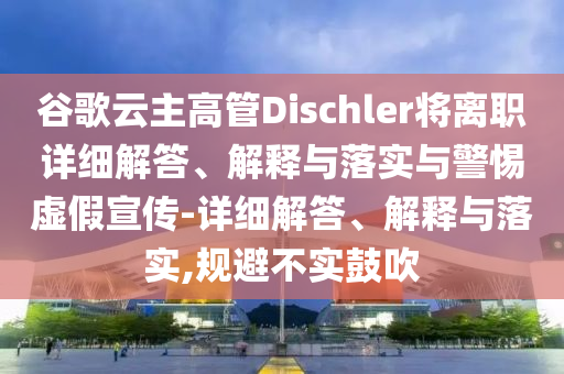 谷歌云主高管Dischler將離職詳細(xì)解答、解釋與落實(shí)與警惕虛假宣傳-詳細(xì)解答、解釋與落實(shí),規(guī)避不實(shí)鼓吹