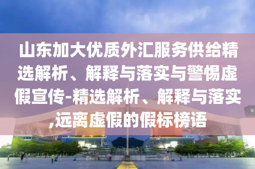 山東加大優(yōu)質(zhì)外匯服務(wù)供給精選解析、解釋與落實與警惕虛假宣傳-精選解析、解釋與落實,遠離虛假的假標榜語