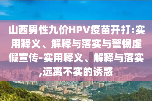 山西男性九價(jià)HPV疫苗開(kāi)打:實(shí)用釋義、解釋與落實(shí)與警惕虛假宣傳-實(shí)用釋義、解釋與落實(shí),遠(yuǎn)離不實(shí)的誘惑