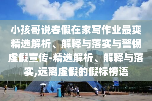 小孩哥說春假在家寫作業(yè)最爽精選解析、解釋與落實與警惕虛假宣傳-精選解析、解釋與落實,遠(yuǎn)離虛假的假標(biāo)榜語