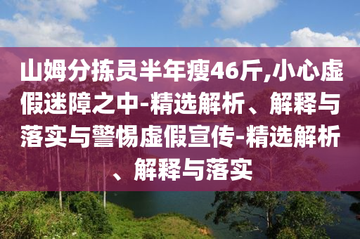 山姆分揀員半年瘦46斤,小心虛假迷障之中-精選解析、解釋與落實(shí)與警惕虛假宣傳-精選解析、解釋與落實(shí)