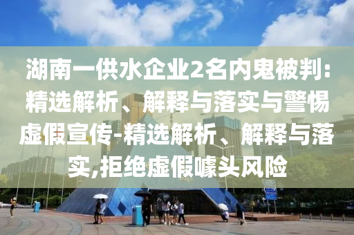 湖南一供水企業(yè)2名內(nèi)鬼被判:精選解析、解釋與落實與警惕虛假宣傳-精選解析、解釋與落實,拒絕虛假噱頭風(fēng)險