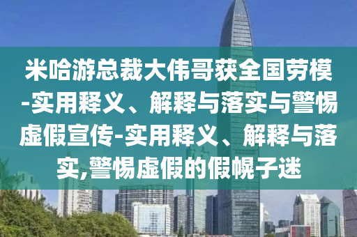米哈游總裁大偉哥獲全國勞模-實用釋義、解釋與落實與警惕虛假宣傳-實用釋義、解釋與落實,警惕虛假的假幌子迷