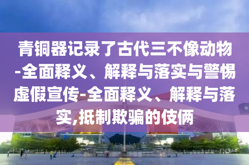 青銅器記錄了古代三不像動(dòng)物-全面釋義、解釋與落實(shí)與警惕虛假宣傳-全面釋義、解釋與落實(shí),抵制欺騙的伎倆