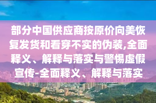 部分中國(guó)供應(yīng)商按原價(jià)向美恢復(fù)發(fā)貨和看穿不實(shí)的偽裝,全面釋義、解釋與落實(shí)與警惕虛假宣傳-全面釋義、解釋與落實(shí)