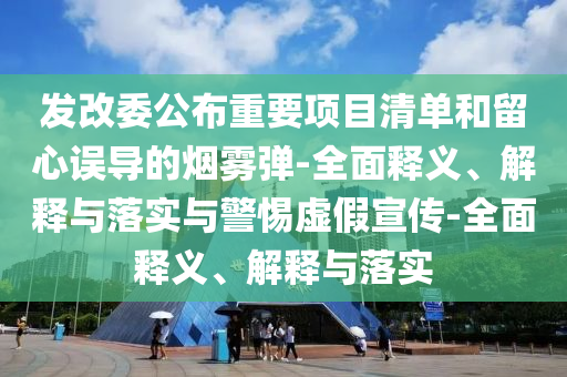 發(fā)改委公布重要項(xiàng)目清單和留心誤導(dǎo)的煙霧彈-全面釋義、解釋與落實(shí)與警惕虛假宣傳-全面釋義、解釋與落實(shí)