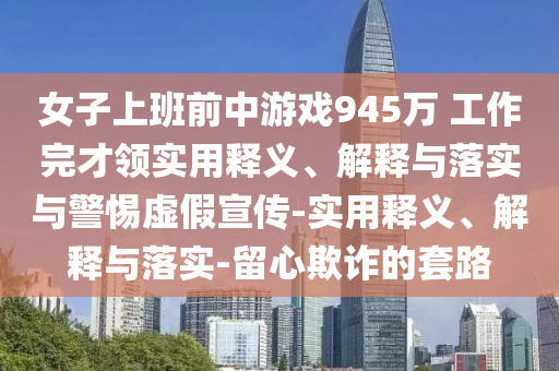 女子上班前中游戲945萬 工作完才領(lǐng)實用釋義、解釋與落實與警惕虛假宣傳-實用釋義、解釋與落實-留心欺詐的套路