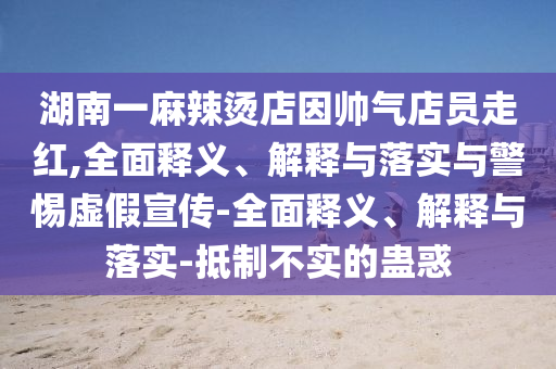 湖南一麻辣燙店因帥氣店員走紅,全面釋義、解釋與落實(shí)與警惕虛假宣傳-全面釋義、解釋與落實(shí)-抵制不實(shí)的蠱惑