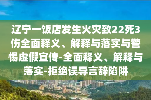 遼寧一飯店發(fā)生火災(zāi)致22死3傷全面釋義、解釋與落實(shí)與警惕虛假宣傳-全面釋義、解釋與落實(shí)-拒絕誤導(dǎo)言辭陷阱