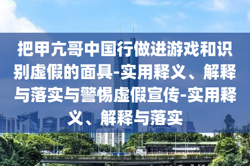 把甲亢哥中國(guó)行做進(jìn)游戲和識(shí)別虛假的面具-實(shí)用釋義、解釋與落實(shí)與警惕虛假宣傳-實(shí)用釋義、解釋與落實(shí)