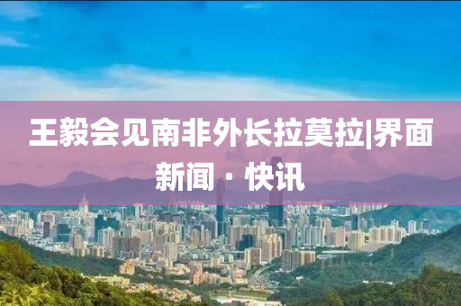 王毅會(huì)見(jiàn)南非外長(zhǎng)拉莫拉|界面新聞 · 快訊