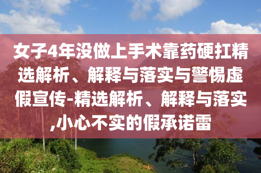 女子4年沒(méi)做上手術(shù)靠藥硬扛精選解析、解釋與落實(shí)與警惕虛假宣傳-精選解析、解釋與落實(shí),小心不實(shí)的假承諾雷