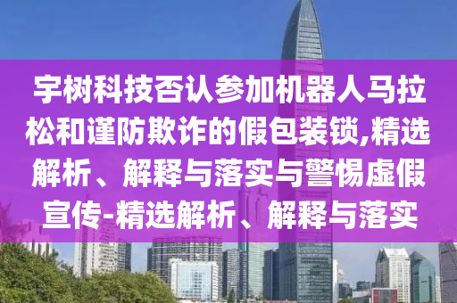 宇樹科技否認(rèn)參加機(jī)器人馬拉松和謹(jǐn)防欺詐的假包裝鎖,精選解析、解釋與落實與警惕虛假宣傳-精選解析、解釋與落實
