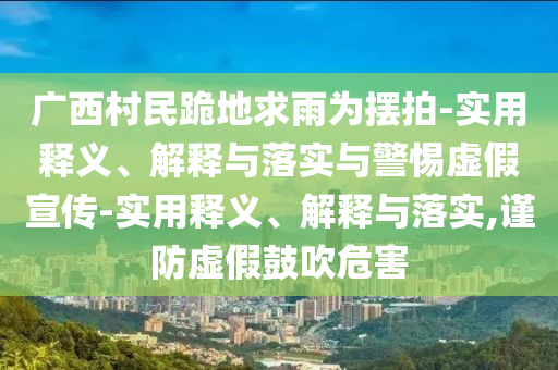 廣西村民跪地求雨為擺拍-實(shí)用釋義、解釋與落實(shí)與警惕虛假宣傳-實(shí)用釋義、解釋與落實(shí),謹(jǐn)防虛假鼓吹危害