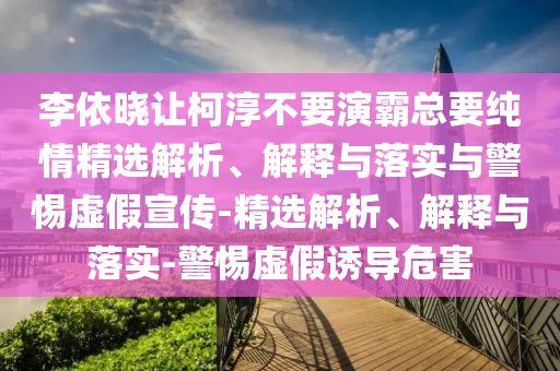 李依曉讓柯淳不要演霸總要純情精選解析、解釋與落實(shí)與警惕虛假宣傳-精選解析、解釋與落實(shí)-警惕虛假誘導(dǎo)危害