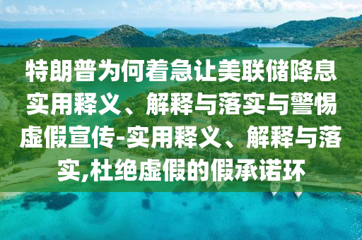 特朗普為何著急讓美聯(lián)儲降息實用釋義、解釋與落實與警惕虛假宣傳-實用釋義、解釋與落實,杜絕虛假的假承諾環(huán)