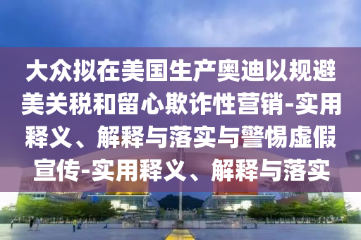 大眾擬在美國生產(chǎn)奧迪以規(guī)避美關稅和留心欺詐性營銷-實用釋義、解釋與落實與警惕虛假宣傳-實用釋義、解釋與落實