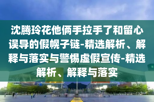 沈騰玲花他倆手拉手了和留心誤導(dǎo)的假幌子鏈-精選解析、解釋與落實與警惕虛假宣傳-精選解析、解釋與落實