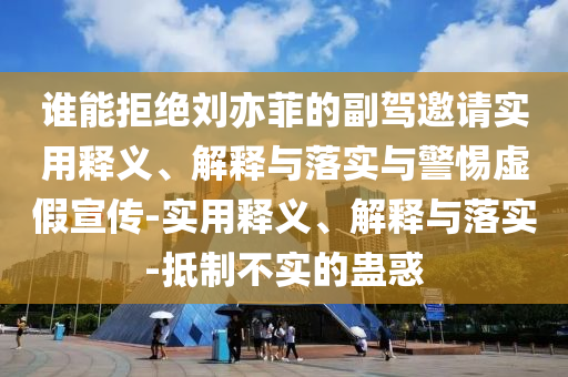 誰(shuí)能拒絕劉亦菲的副駕邀請(qǐng)實(shí)用釋義、解釋與落實(shí)與警惕虛假宣傳-實(shí)用釋義、解釋與落實(shí)-抵制不實(shí)的蠱惑