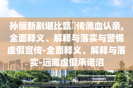 孫儷新劇堪比甄嬛傳滴血認(rèn)親,全面釋義、解釋與落實與警惕虛假宣傳-全面釋義、解釋與落實-遠(yuǎn)離虛假承諾沼