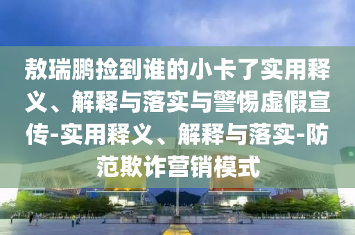 敖瑞鵬撿到誰的小卡了實用釋義、解釋與落實與警惕虛假宣傳-實用釋義、解釋與落實-防范欺詐營銷模式