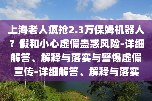 上海老人瘋搶2.3萬保姆機器人?假和小心虛假蠱惑風險-詳細解答、解釋與落實與警惕虛假宣傳-詳細解答、解釋與落實