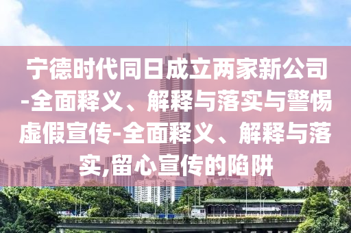 寧德時代同日成立兩家新公司-全面釋義、解釋與落實與警惕虛假宣傳-全面釋義、解釋與落實,留心宣傳的陷阱