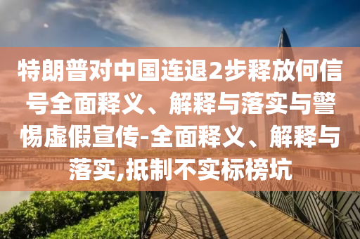特朗普對(duì)中國連退2步釋放何信號(hào)全面釋義、解釋與落實(shí)與警惕虛假宣傳-全面釋義、解釋與落實(shí),抵制不實(shí)標(biāo)榜坑