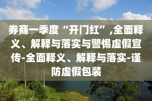 券商一季度“開門紅”,全面釋義、解釋與落實(shí)與警惕虛假宣傳-全面釋義、解釋與落實(shí)-謹(jǐn)防虛假包裝