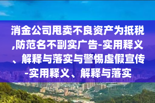 消金公司甩賣不良資產(chǎn)為抵稅,防范名不副實廣告-實用釋義、解釋與落實與警惕虛假宣傳-實用釋義、解釋與落實