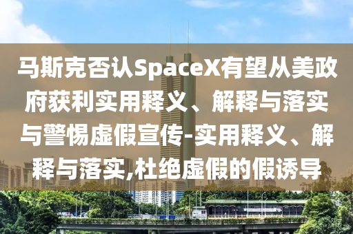馬斯克否認(rèn)SpaceX有望從美政府獲利實用釋義、解釋與落實與警惕虛假宣傳-實用釋義、解釋與落實,杜絕虛假的假誘導(dǎo)