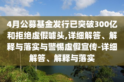 4月公募基金發(fā)行已突破300億和拒絕虛假噱頭,詳細(xì)解答、解釋與落實(shí)與警惕虛假宣傳-詳細(xì)解答、解釋與落實(shí)